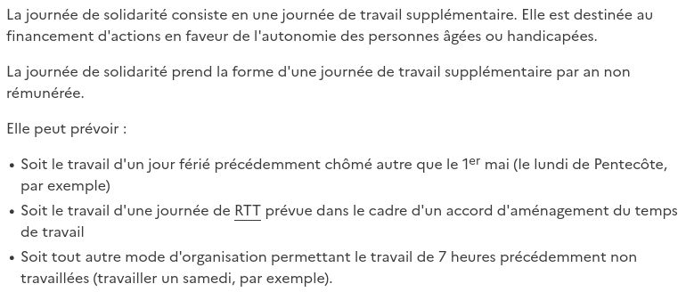 La journée de solidarité consiste en une journée de travail supplémentaire. Elle est destinée au financement d'actions en faveur de l'autonomie des personnes âgées ou handicapées.

La journée de solidarité prend la forme d'une journée de travail supplémentaire par an non rémunérée.

Elle peut prévoir :

- Soit le travail d'un jour férié précédemment chômé autre que le 1er mai (le lundi de Pentecôte, par exemple)
- Soit le travail d'une journée de RTT prévue dans le cadre d'un accord d'aménagement du temps de travail
- Soit tout autre mode d'organisation permettant le travail de 7 heures précédemment non travaillées (travailler un samedi, par exemple).