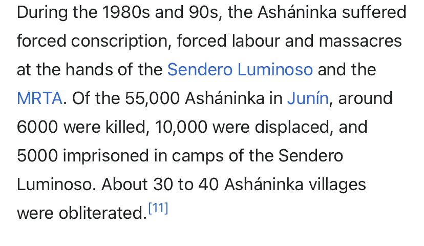 During the 1980s and 90s, the Asháninka suffered forced conscription, forced labour and massacres at the hands of the Sendero Luminoso and the MRTA. Of the 55,000 Asháninka in Junín, around 6000 were killed, 10,000 were displaced, and
5000 imprisoned in camps of the Sendero Luminoso. About 30 to 40 Asháninka villages were obliterated. 11]