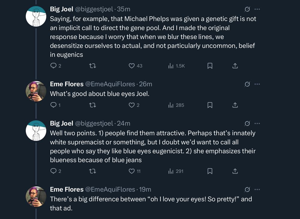 Big Joel @biggestjoel • 35m
Saying, for example, that Michael Phelps was given a genetic gift is not an implicit call to direct the gene pool. And I made the original response because I worry that when we blur these lines, we desensitize ourselves to actual, and not particularly uncommon, belief in eugenics
Eme Flores @EmeAquiFlores • 26m
What's good about blue eyes Joel.
Big Joel @biggestjoel 
Well two points. 1) people find them attractive. Perhaps that's innately white supremacist or something, but I doubt we'd want to call all people who say they like blue eyes eugenicist. 2) she emphasizes their blueness because of blue jeans
Eme Flores @EmeAquiFlores • 19m
There's a big difference between "oh I love your eyes! So