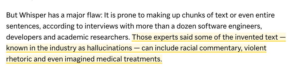 "But Whisper has a major flaw: It is prone to making up chunks of text or even entire sentences, according to interviews with more than a dozen software engineers, developers and academic researchers.

Those experts said some of the invented text — known in the industry as hallucinations — can include racial commentary, violent rhetoric and even imagined medical treatments."