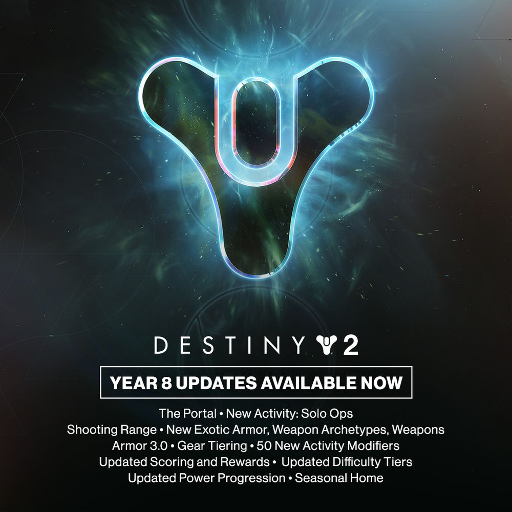 DESTINY 2
YEAR 8 UPDATES AVAILABLE NOW
The Portal
New Activity: Solo Ops
Shooting Range
New Exotic Armor, Weapon Archetypes, Weapons
Armor 3.0
Gear Tiering
50 New Activity Modifiers
Updated Scoring and Rewards
Updated Difficulty Tiers
Updated Power Progression
Seasonal Home