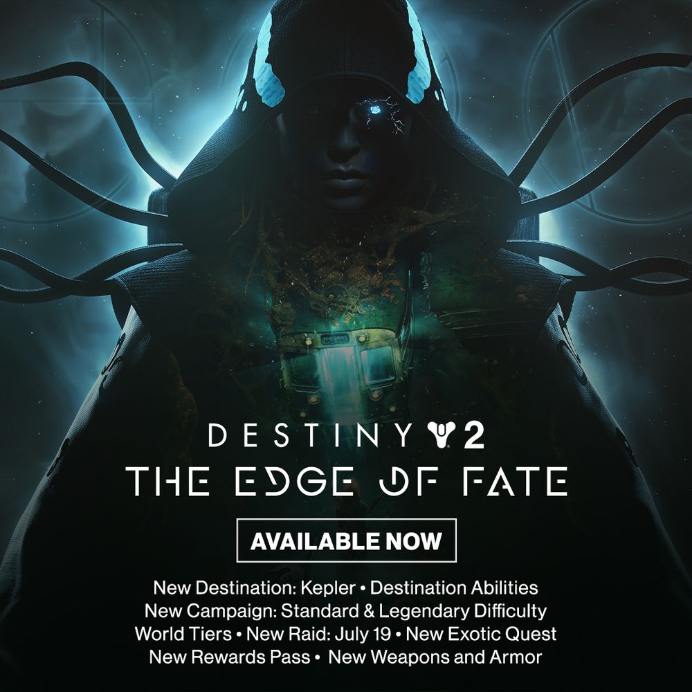 DESTINY 2: THE EDGE OF FATE
AVAILABLE NOW
New Destination: Kepler
Destination Abilities
New Campaign: Standard + Legendary Difficulty
World Tiers
New Raid: July 19
New Exotic Quest
New Rewards Pass
New Weapons and Armor