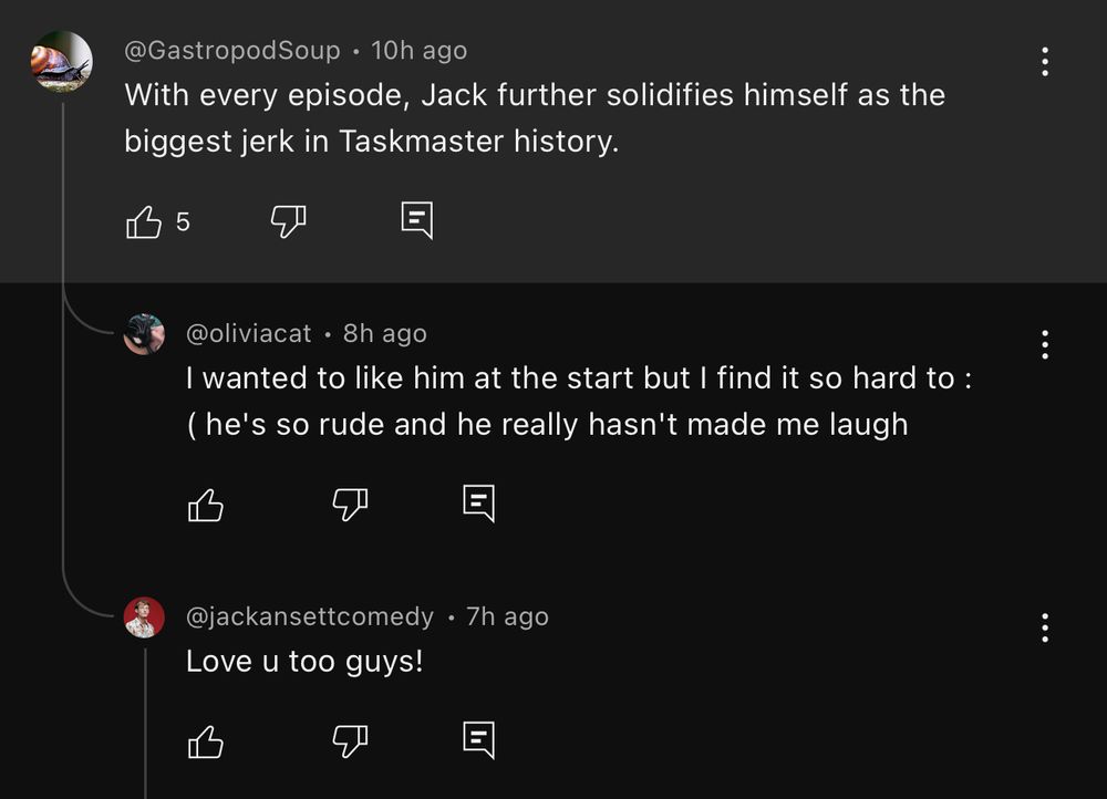youtube comment from @GastropodSoup that reads "With every episode, Jack further solidifies himself as the biggest jerk in Taskmaster history."

has a reply from @jackansettcomedy that says "Love u too guys!"