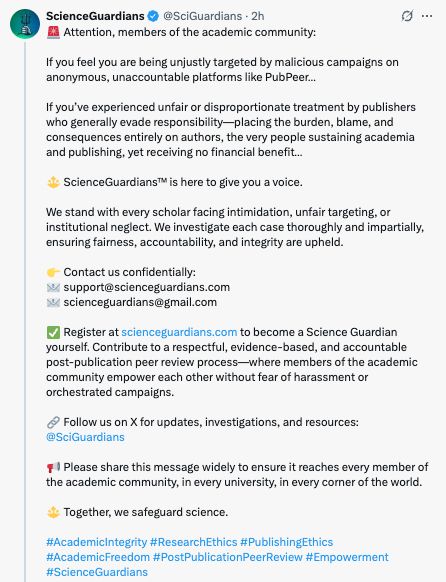 Screenshot of a tweet by ScienceGuardians - you can read the whole text here: https://archive.ph/wip/5Pswm

"🚨 Attention, members of the academic community:
If you feel you are being unjustly targeted by malicious campaigns on anonymous, unaccountable platforms like PubPeer…
If you’ve experienced unfair or disproportionate treatment by publishers who generally evade responsibility—placing the burden, blame, and consequences entirely on authors, the very people sustaining academia and publishing, yet receiving no financial benefit…
🔱 ScienceGuardians™ is here to give you a voice.

We stand with every scholar facing intimidation, unfair targeting, or institutional neglect. We investigate each case thoroughly and impartially, ensuring fairness, accountability, and integrity are upheld.
👉 Contact us confidentially:
📧 support@scienceguardians.com
📧 scienceguardians@gmail.com
✅ Register at https://scienceguardians.com to become a Science Guardian yourself. Contribute to a respectful, evidence-based, and accountable post-publication peer review process—where members of the academic community empower each other without fear of harassment or orchestrated campaigns.
🔗 Follow us on X for updates, investigations, and resources: @SciGuardians
📢 Please share this message widely to ensure it reaches every member of the academic community, in every university, in every corner of the world.
🔱 Together, we safeguard science.
#AcademicIntegrity #ResearchEthics #PublishingEthics #AcademicFreedom #PostPublicationPeerReview #Empowerment #ScienceGuardians"
https://x.com/SciGuardians/status/1918366296212947237
