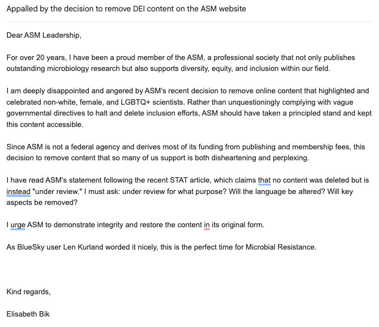 Subject: Appalled by the decision to remove DEI content on the ASM website

Dear ASM Leadership,

For over 20 years, I have been a proud member of the ASM, a professional society that not only publishes outstanding microbiology research but also supports diversity, equity, and inclusion within our field.

I am deeply disappointed and angered by ASM’s recent decision to remove online content that highlighted and celebrated non-white, female, and LGBTQ+ scientists. Rather than unquestioningly complying with vague governmental directives to halt and delete inclusion efforts, ASM should have taken a principled stand and kept this content accessible. 

Since ASM is not a federal agency and derives most of its funding from publishing and membership fees, this decision to remove content that so many of us support is both disheartening and perplexing.

I have read ASM’s statement following the recent STAT article, which claims that no content was deleted but is instead "under review." I must ask: under review for what purpose? Will the language be altered? Will key aspects be removed?

I urge ASM to demonstrate integrity and restore the content in its original form.

As BlueSky user Len Kurland worded it nicely, this is the perfect time for Microbial Resistance.


 
Kind regards,

Elisabeth Bik