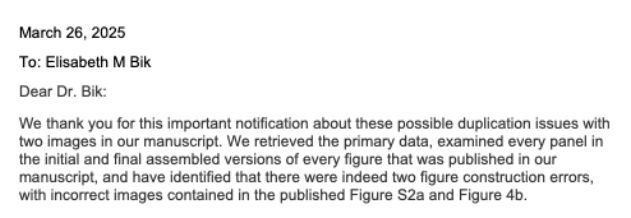 Screenshot from a reply on PubPeer.
"Dear Dr. Bik, We thank you for this important notification about these possible duplication issues with two images in our manuscript. We retrieved the primary data, examined every panel in the initial and final assembled versions of every figure that was published in our manuscript, and have identified that there were indeed two figure construction errors, with incorrect images contained in the published Figure S2a and Figure 4b". 