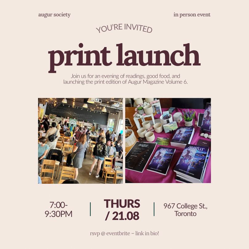 A plain beige background. In each top corner it reads: "augur society in person event" in light purple. In the middle of the image reads in curved: "You're Invited" then in straight text below it: "print launch." Underneath reads: "Join us for an evening of readings, good food, and launching the print edition of Augur Magazine Volume 6" in purple text. There are two images, one is an image of people at the event and the other is a purple event table with magazine volumes, ceramic teacups, and art prints. Below is the event information: "Thursday August 21st from 7-9:30 pm at 967 College St., Toronto in purple text. At the bottom of the image reads: "rsvp @ eventbrite – link in bio!" In purple text. 