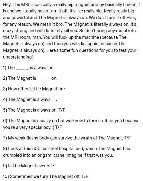 Hey. The MRI is basically a really big magnet and by basically I mean it is and we literally never turn it off. It's like really big. Really really big and powerful and The Magnet is always on. We don't turn it off Ever, for any reason. We mean it bro, The Magnet is literally always on. It's crazy strong and will definitely kill you. So don't bring any metal into the MRI room, man. You will fuck up the machine (because The Magnet is always on) and then you will die (again, because The Magnet is always on). Here's some fun questions for you to test your understanding!

1) The ______ is always on.

2) The Magnet is ______ on.

3) How often is The Magnet on?

4) The Magnet is always __.

5) The Magnet is always on. T/F

6) The Magnet is usually on but we know to turn it off for you because you're a very special boy :) T/F

7) My weak fleshy body can survive the wrath of The Magnet. T/F

8) Look at this 500 lbs steel hospital bed, which The Magnet has crumpled into an origami crane. Imagine if that was you. 

9) Is The Magnet ever off?

10) Sometimes we turn The Magnet off. T/F