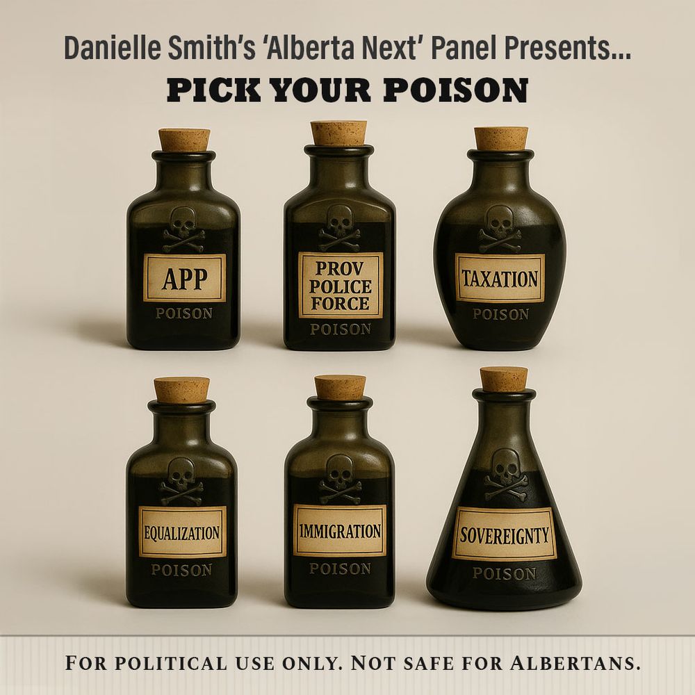 A digital satirical graphic styled like a pharmaceutical or apothecary poster. The top text reads: “Danielle Smith’s ‘Alberta Next’ Panel Presents… PICK YOUR POISON.” Six dark green vintage poison bottles are arranged in two rows against a neutral background. Each bottle has a skull-and-crossbones and a bold label.

Top row bottles (left to right):

    “APP” (Alberta Pension Plan)

    “PROV POLICE FORCE”

    “TAXATION”

Bottom row bottles (left to right):

    “EQUALIZATION”

    “IMMIGRATION”

    “SOVEREIGNTY” (with a unique beaker shape)

Each bottle is labeled “POISON.” At the bottom, a beige panel reads: “FOR POLITICAL USE ONLY. NOT SAFE FOR ALBERTANS.”