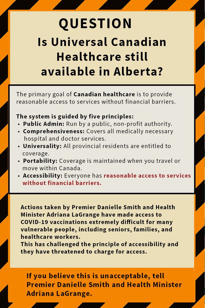 A rectangular poster with a black-and-yellow hazard stripe border contains the following text in black letters on a beige and orange background:

Top section, beige background:
"QUESTION
Is Universal Canadian Healthcare still available in Alberta?"

Middle section, grey background:
"The primary goal of Canadian healthcare is to provide reasonable access to services without financial barriers.

The system is guided by five principles:
• Public Admin: Run by a public, non-profit authority.
• Comprehensiveness: Covers all medically necessary hospital and doctor services.
• Universality: All provincial residents are entitled to coverage.
• Portability: Coverage is maintained when you travel or move within Canada.
• Accessibility: Everyone has reasonable access to services without financial barriers."

Lower section, light yellow background:
"Actions taken by Premier Danielle Smith and Health Minister Adriana LaGrange have made access to COVID-19 vaccinations extremely difficult for many vulnerable people, including seniors, families, and healthcare workers.
This has challenged the principle of accessibility and they have threatened to charge for access."

Bottom section, orange background:
"If you believe this is unacceptable, tell Premier Danielle Smith and Health Minister Adriana LaGrange."