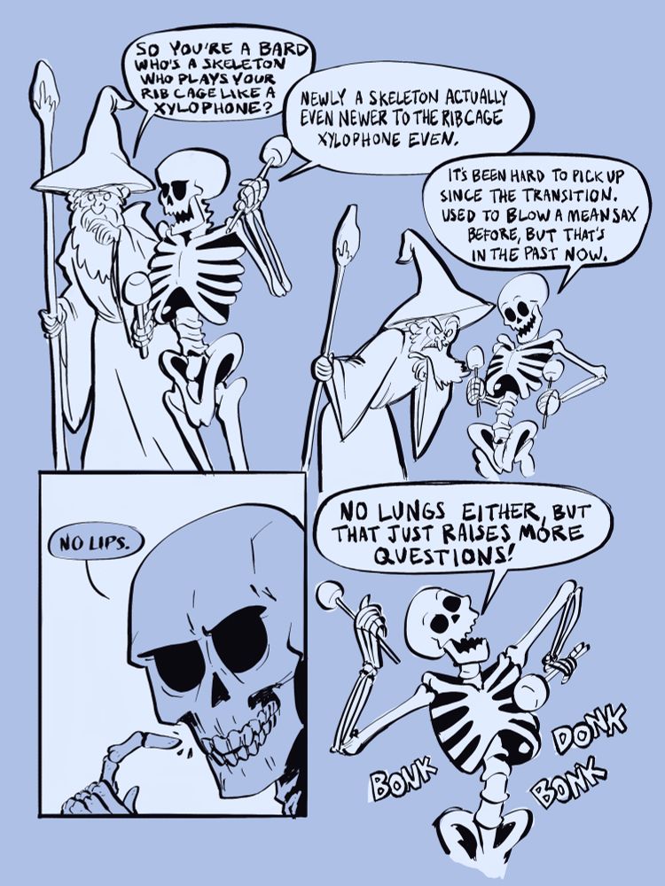 A skeleton walking with a wizard.
“So you’re a skeleton bard who plays your rib cage like a xylophone?”
“Newly skeleton actually even newer to the rib cage xylophone even.
It’s been hard to pick up since the transition. Used to blow a mean sax before but that’s in the past now.”
Skeleton gestures to mouth
“No lips.
No lungs either but that just raises more questions!”
Skeleton bonks and donks on their rib cage.
The end, terrible comic.