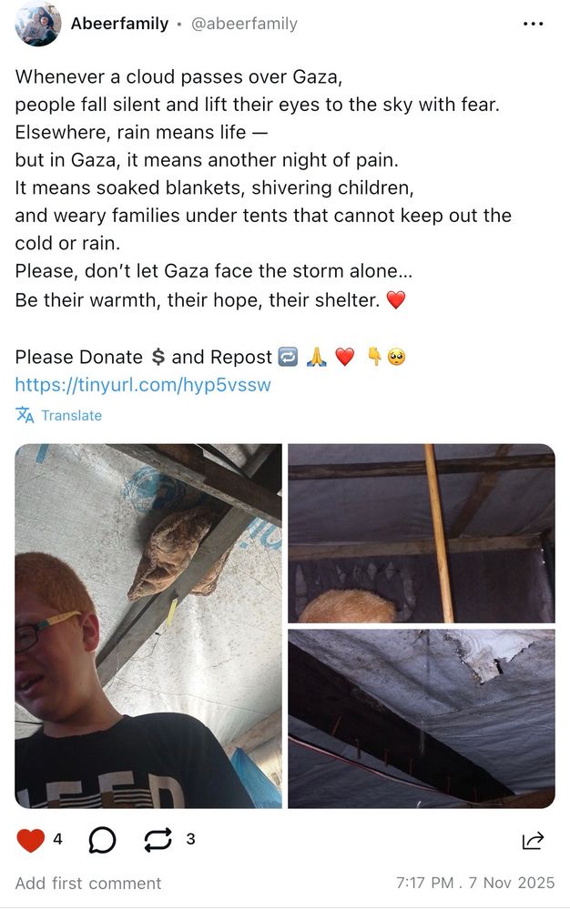 Screenshot of a post of Abeer on UpScrolled 

„Whenever a cloud passes over Gaza,
people fall silent and lift their eyes to the sky with fear.
Elsewhere, rain means life -
but in Gaza, it means another night of pain.
It means soaked blankets, shivering children, and weary families under tents that cannot keep out the cold or rain.
Please, don't let Gaza face the storm alone...
Be their warmth, their hope, their shelter.

Please Donate and Repost

Help My Visually Impaired Children from Gaza Darkness

https://bit.ly/Abeers-Children

