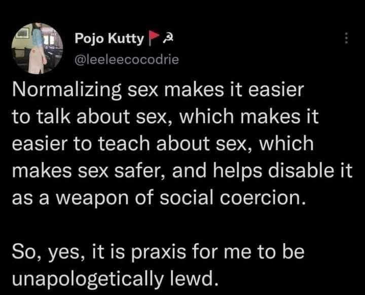 Screen cap of @leeleecocodrie's post, likely on Twitter. The text reads, "Normalizing sex makes it easier to talk about sex, which makes it easier to teach about sex, which makes sex safer, and helps disable it as a weapon of social coercion.
So, yes, it is praxis for me to be unapologetically lewd."