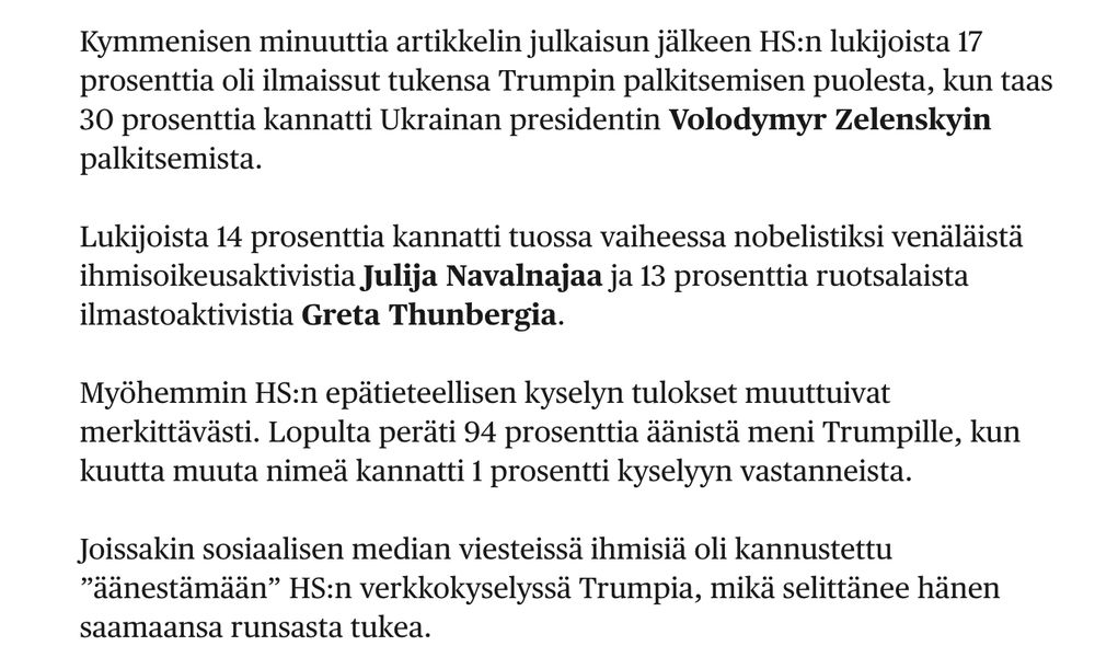 Kymmenisen minuuttia artikkelin julkaisun jälkeen HS:n lukijoista 17 prosenttia oli ilmaissut tukensa Trumpin palkitsemisen puolesta, kun taas 30 prosenttia kannatti Ukrainan presidentin Volodymyr Zelenskyin palkitsemista.

Lukijoista 14 prosenttia kannatti tuossa vaiheessa nobelistiksi venäläistä ihmisoikeusaktivistia Julija Navalnajaa ja 13 prosenttia ruotsalaista ilmastoaktivistia Greta Thunbergia.

Myöhemmin HS:n epätieteellisen kyselyn tulokset muuttuivat merkittävästi. Lopulta peräti 94 prosenttia äänistä meni Trumpille, kun kuutta muuta nimeä kannatti 1 prosentti kyselyyn vastanneista.

Joissakin sosiaalisen median viesteissä ihmisiä oli kannustettu ”äänestämään” HS:n verkkokyselyssä Trumpia, mikä selittänee hänen saamaansa runsasta tukea.