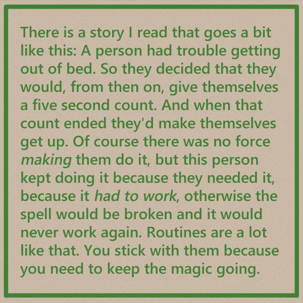 There is a story I read that goes a bit like this: A person had trouble getting out of bed. So they decided that they would, from then on, give themselves a five second count. And when that count ended they'd make themselves. get up. Of course there was no force making them do it but this person kept doing it because they needed it because it had to work, otherwise the spell would be broken and it would never work again. Routines are a lot like that. You stick with them because you need to keep the magic going.