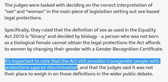 Image is text from a BBC news site, and reads Specifically, they ruled that the definition of sex as used in the Equality Act 2010 is "binary" and decided by biology - a person who was not born as a biological female cannot obtain the legal protections the Act affords to women by changing their gender with a Gender Recognition Certificate.

It's important to note that the Act still provides transgender people with protections against discrimination, and that the judges said it was not their place to weigh in on those definitions in the wider public debate.