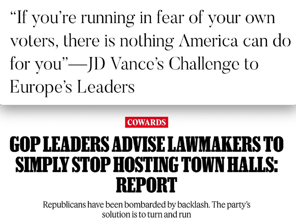 "If you're running in fear of your own voters, there is nothing America can do for you" -JD Vance's Challenge to Europe's Leaders
News Headline: "COWARDS: GOP LEADERS ADVISE LAWMAKERS TO SIMPLY STOP HOSTING TOWN HALLS: REPORT. Republicans have been bombarded by backlash. The party's solution is to turn and run"