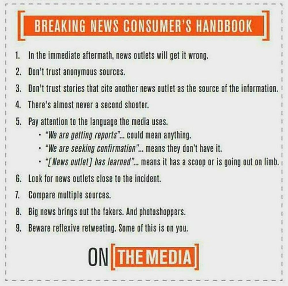 BREAKING NEWS CONSUMER'S HANDBOOK: 

1) In the immediate aftermath, news outlets will get it wrong.
2) Don't trust anonymous sources.
3) Don't trust stories that cite another news outlet as the source of the information.
4) There's almost never a second shooter.
5) Pay attention to the language the media uses. "We are getting reports..." could mean anything. "We are seeking confirmation..." means they don't have it. "[News outlet] has learned..." means it has a scoop, or is going out on a limb.
6) Look for news outlets close to the incident.
7) Compare multiple sources. 
8) Big news brings out the fakers, and the photoshoppers. 
9) Beware reflexive retweeting. Some of this is on you.

(Below this list is the logo for ON THE MEDIA)