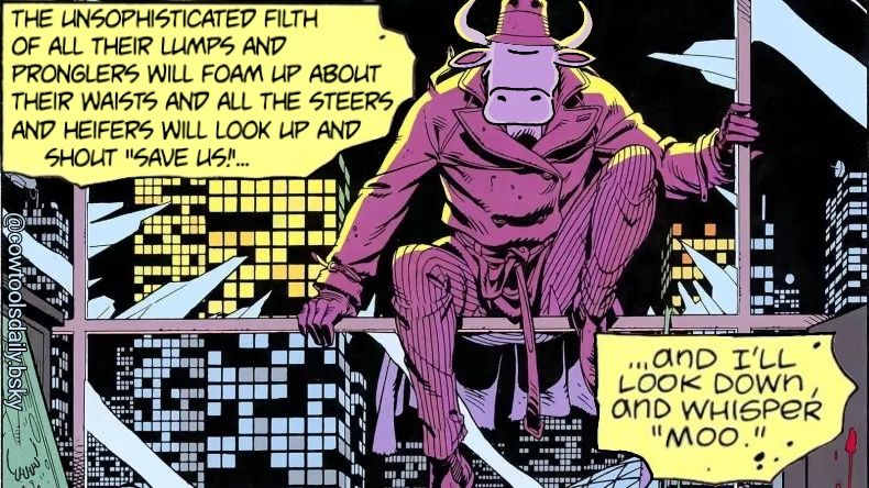 edited panel from the Watchmen graphic novel of the character Rorschach, with the head of a cow, sitting in the broken window of a high rise building. Text reads "The unsophisticated filth of all their lumps and pronglers will foam up about their waists and all the steers and heifers will look up and shout 'SAVE US!'... and I’ll look down and whisper “moo”."