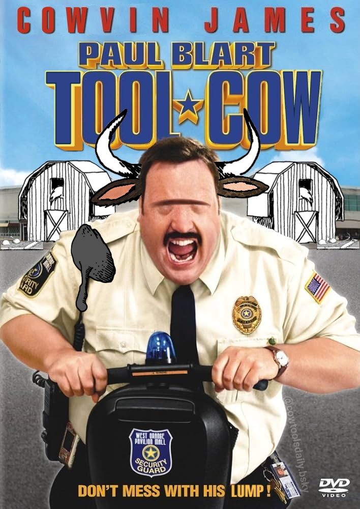 Edited DVD cover for Paul Blart Mall Cop:

COWVIN JAMES
in
PAUL BLART TOOL COW

the titular Tool Cow is riding a Segway straight at the camera while screaming. He is a bortly cow man in a security guard uniform. He has horns , cow ears, and a heavy brow ridge obscuring his eyes. His walkie talkie mic is a lump-with-handle. In the background two mall entrances are shaped as barns and have tables with cow tools on the right outside.

Tagline reads, "don't mess with his lump!"

