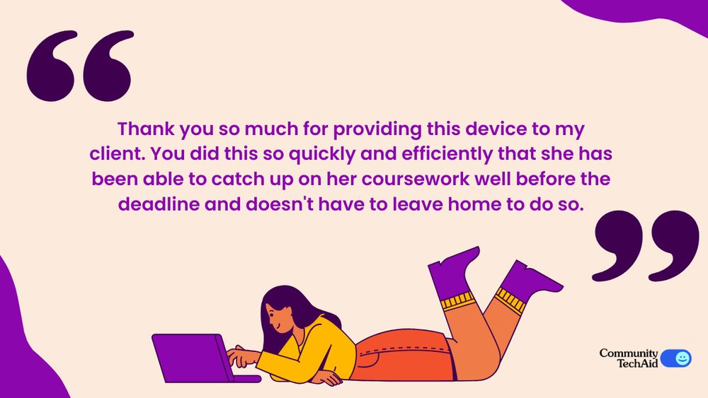 An image with the quote: Thank you so much for providing this device to my client. You did this so quickly and efficiently that she has been able to catch up on her coursework well before the deadline and doesn't have to leave home to do so.