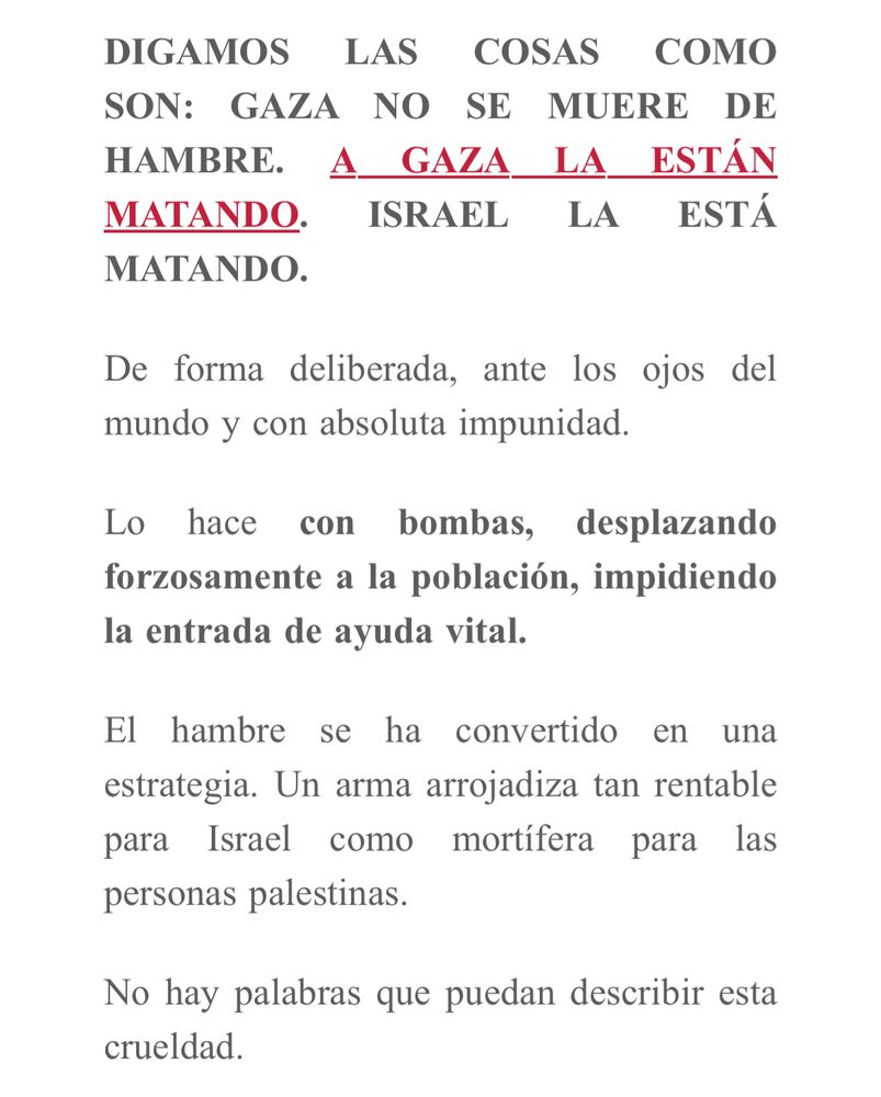 DIGAMOS LAS COSAS COMO SON: GAZA NO SE MUERE DE HAMBRE. A GAZA LA ESTÁN MATANDO. ISRAEL LA ESTÁ MATANDO.
De forma deliberada, ante los ojos del mundo y con absoluta impunidad.
Lo hace con bombas, desplazando forzosamente a la población, impidiendo la entrada de ayuda vital.
El hambre se ha convertido en una estrategia. Un arma arrojadiza tan rentable para Israel como mortífera para las personas palestinas.
No hay palabras que puedan describir esta crueldad.