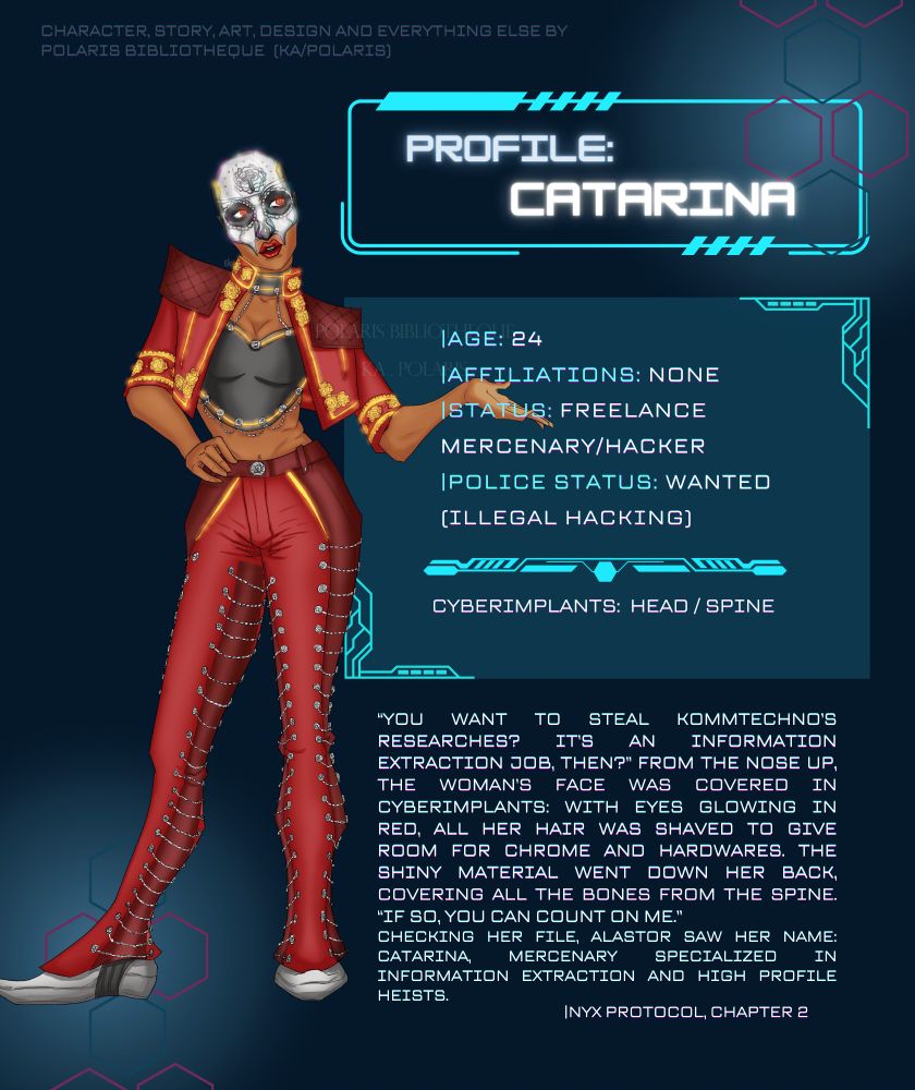 A profile sheet with a full body art from an original cyberpunk themed character, Catarina. She is a latin woman, wearing mostly red clothes with neon yellow embellishments and half of her face is a chrome skull - the lower half shows big, red lips. The reference sheet shows some facts about her, as follows:
Age: 24
Affiliations: None
Status: Freelance Mercenary/Hacker
Police Status: Wanted (illegal hacking)
Cyberimplants: Head/Spine
Below, there's a little snippet from the story I'm working on, that shows a little of her personality:
"You want to steal Kommtechno's researches? It's an information extraction job, then?" From the nose up, the woman's face was covered in cyberimplants: with eyes glowing in red, all her hair was shaved to give rook for chrome and hardwares. The shiny material went down her back, covering all the bones from the spine. "If so, you can count on me."
Checking her file, Alastor saw her name: Catarina, mercenary specialized in information extraction and high profile heists."