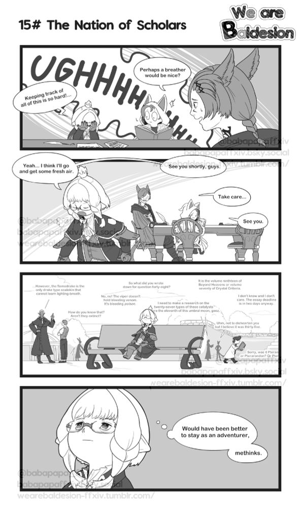 First row: Baba, Krile and G'raha Tia are sitting around a table with tomes and papers. Suddenly, Baba groans out loud shoving her face in her hands surprising her companions at the outburst.

Baba: "Ughhhhhh. Keeping track of all of this is so hard!..."
G'raha: "Perhaps a breather would be nice?"

Second row: Baba leaving her seat and walking away as she sighs. Krile and G'raha watch her leave in amusement.

Baba: "Yeah... I think I'll go and get some fresh air. See you shortly, guys."
G'raha: "Take care..."
Krile: "See you."

Third row: Baba is seating on a bench outside. She hears conversations and chattering from other people in Old Sharlayan, everywhere talking about academic stuff and the like. 

Fourth row: Baba with an exhausted expression

Baba: "Would have been better to stayed as an adventurer, methinks."