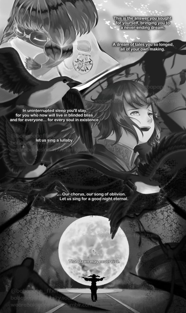"This is the answer you sought for yourself, bringing you to a never-ending dream. A dream of tales you so longed, all of your own making."

"In uninterrupted sleep you'll stay, for you who now will live in blinded bliss and for everyone... for every soul in existence."

"let us sing a lullaby."

The meteian, not a single one that is not covered in black feathers, join together above the new dead sun. 

"Our chorus, our song of oblivion. Let us sing for a good night eternal."

"That dawn may never rise."