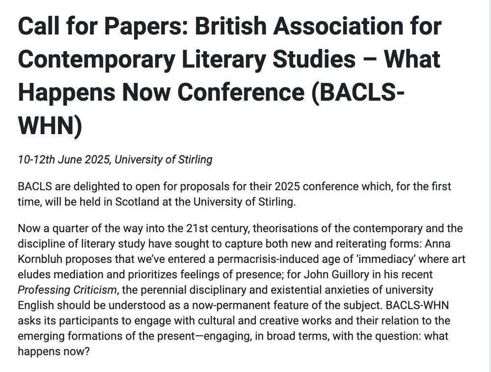 Call for Papers: British Association for Contemporary Literary Studies - What Happens Now Conference (BACLS-WHN)
10-12th June 2025, University of Stirling
BACLS are delighted to open for proposals for their 2025 conference which, for the first time, will be held in Scotland at the University of Stirling.
Now a quarter of the way into the 21st century, theorisations of the contemporary and the discipline of literary study have sought to capture both new and reiterating forms: Anna Korbluh proposes that we've entered a permacrisis-induced age of 'immediacy' where art eludes mediation and prioritizes feelings of presence; for John Guillory in his recent Professing Criticism, the perennial disciplinary and existential anxieties of university English should be understood as a now-permanent feature of the subject. BACLS-WHN asks its participants to engage with cultural and creative works and their relation to the emerging formations of the present-engaging, in broad terms, with the question: what happens now?
