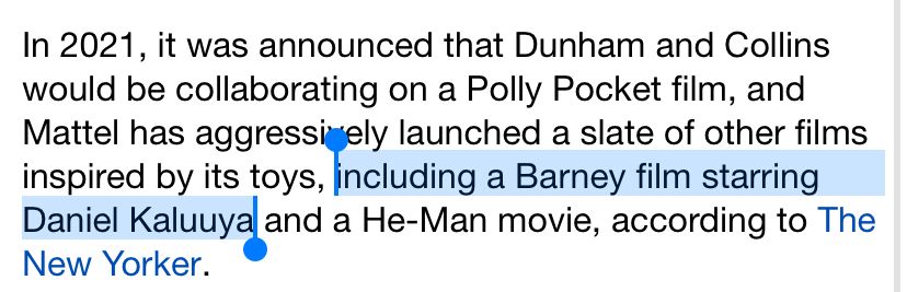 In 2021, it was announced that Dunham and Collins would be collaborating on a Polly Pocket film, and Mattel has aggressively launched a slate of other films inspired by its toys, including a Barney film starring Daniel Kaluuya and a He-Man movie, according to The New Yorker.