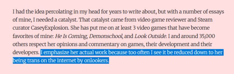 I had the idea percolating in my head for years to write about, but with a number of essays of mine, I needed a catalyst. That catalyst came from video game reviewer and Steam curator CaseyExplosion. She has put me on at least 3 video games that have become favorites of mine: He Is Coming, Demonschool, and Look Outside. I and around 35,000 others respect her opinions and commentary on games, their development and their developers. I emphasize her actual work because too often I see it be reduced down to her being trans on the internet by onlookers.