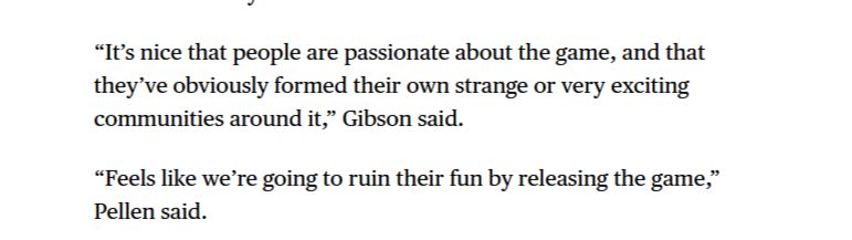 “It’s nice that people are passionate about the game, and that they’ve obviously formed their own strange or very exciting communities around it,” Gibson said.

“Feels like we’re going to ruin their fun by releasing the game,” Pellen said.
