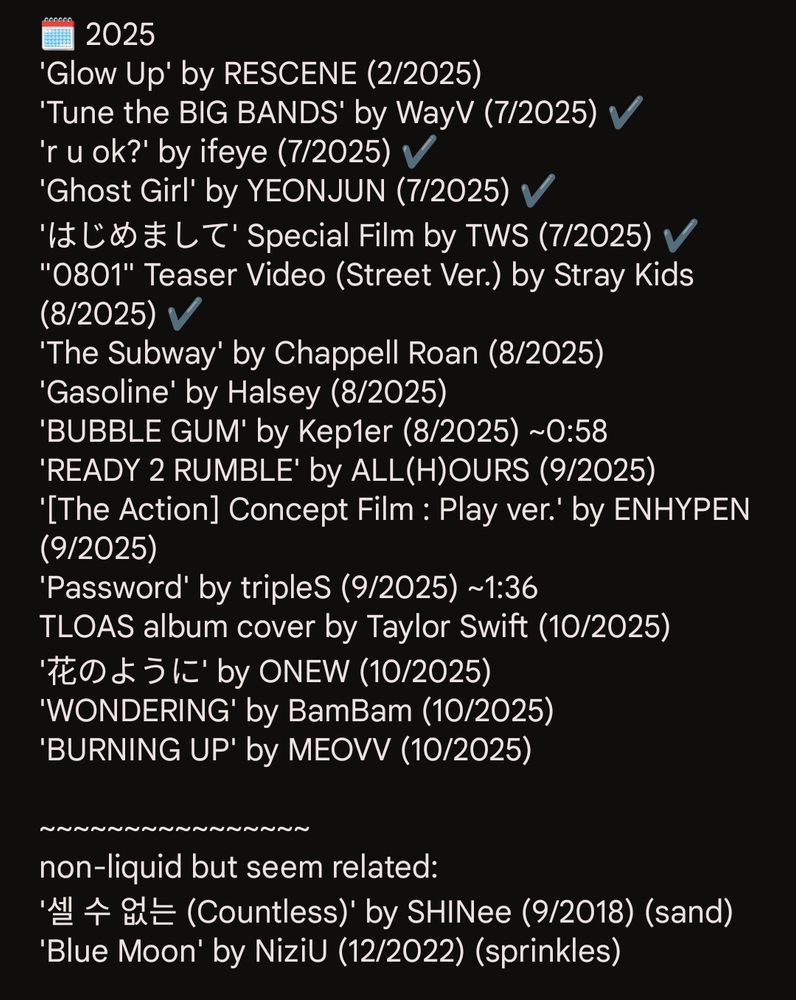 🗓️ 2025
'Glow Up' by RESCENE (2/2025)
'Tune the BIG BANDS' by WayV (7/2025) ✔️
'r u ok?' by ifeye (7/2025) ✔️
'Ghost Girl' by YEONJUN (7/2025) ✔️
'はじめまして' Special Film by TWS (7/2025) ✔️
"0801" Teaser Video (Street Ver.) by Stray Kids (8/2025) ✔️
'The Subway' by Chappell Roan (8/2025)
'Gasoline' by Halsey (8/2025)
'BUBBLE GUM' by Kep1er (8/2025) ~0:58
'READY 2 RUMBLE' by ALL(H)OURS (9/2025)
'[The Action] Concept Film : Play ver.' by ENHYPEN (9/2025)
'Password' by tripleS (9/2025) ~1:36
TLOAS album cover by Taylor Swift (10/2025)
'花のように' by ONEW (10/2025)
'WONDERING' by BamBam (10/2025)
'BURNING UP' by MEOVV (10/2025)

~~~~~~~~~~~~~~~~
non-liquid but seem related:
'셀 수 없는 (Countless)' by SHINee (9/2018) (sand)
'Blue Moon' by NiziU (12/2022) (sprinkles)
