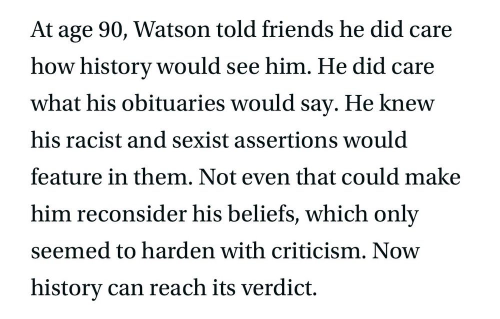 At age 90, Watson told friends he did care how history would see him. He did care what his obituaries would say. He knew his racist and sexist assertions would feature in them. Not even that could make him reconsider his beliefs, which only seemed to harden with criticism. Now history can reach its verdict.