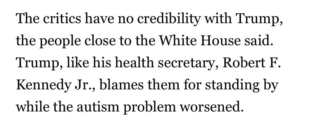 The critics have no credibility with Trump, the people close to the White House said.
Trump, like his health secretary, Robert F.
Kennedy Jr., blames them for standing by while the autism problem worsened.