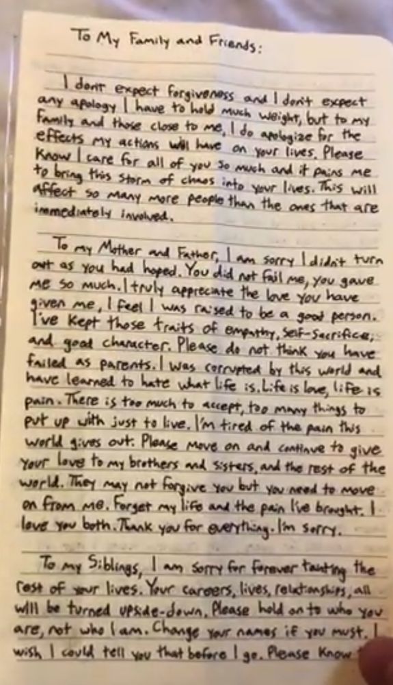 To My Family and Friends: I don't expect forgiveness and I don't expect any apology I have to hold much weight, but to my family and those close to me, I do apologize for the effects my actions will have on your lives. Please know I care for all of you so much and it pains me to bring this storm of chaos into your lives. This will affect so many more people than the ones that are immediately involved. To my Mother and Father: I am sorry I didn't turn out as you had hoped. You did not fail me, you gave me so much. I truly appreciate the love you have given me, I feel I was raised to be a good person. I've kept those traits of empathy, self-sacrifice, and good character. Please do not think you have failed as parents. I was corrupted by this world and have learned to hate what life is. Life is love, life is pain. There is too much to accept, too many things to put up with just to live. I'm tired of the pain this world gives out. Please move on and continue to give your love to my brothers and sisters, and the rest of the world. They may not forgive you but you need to move on from me. Forget my life and the pain I've brought. I love you both. Thank you for everything. I'm sorry. To my Siblings, I am sorry for forever tainting the rest of your lives. Your careers, lives, and relationships, all will be turned upside-down. Please hold on to who you are, not who I am. Change your names if you must. I wish I could tell you that before I go. Please know that [...]
