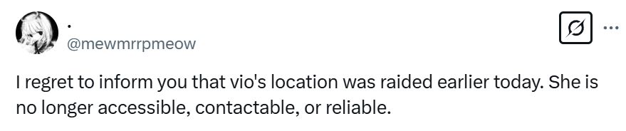 I regret to inform you that vio's location was raided earlier today. She is no longer accessible, contactable, or reliable.