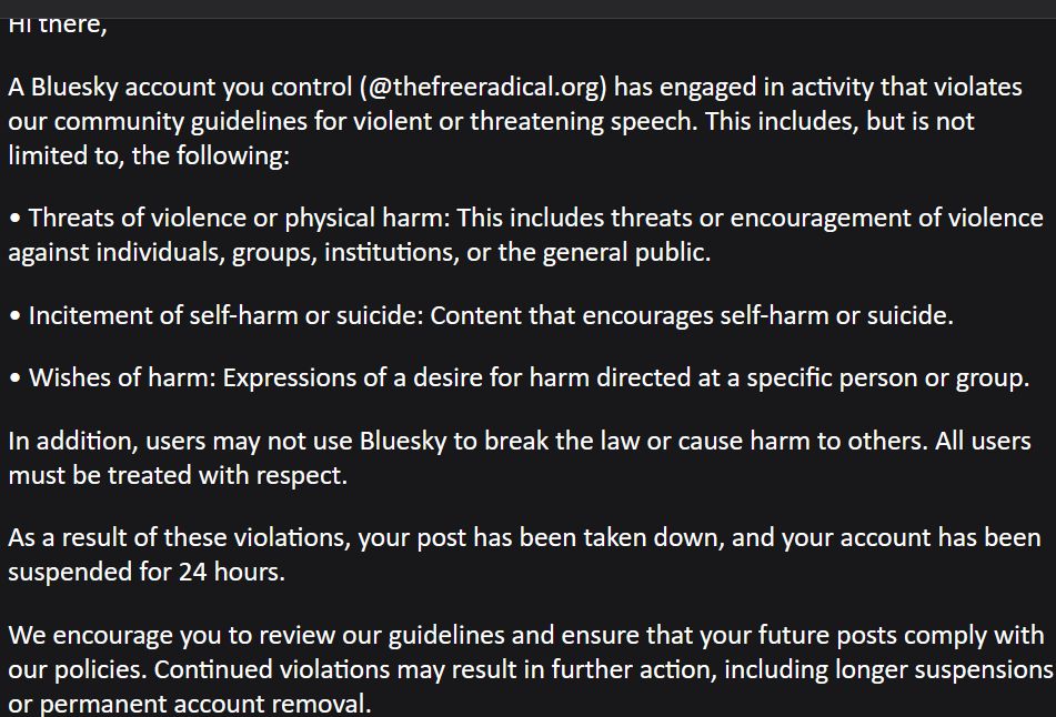 Hi there, A Bluesky account you control (@thefreeradical.org) has engaged in activity that violates our community guidelines for violent or threatening speech. This includes, but is not limited to, the following: Threats of violence or physical harm: This includes threats or encouragement of violence against individuals, groups, institutions, or the general public. Incitement of self-harm or suicide: Content that encourages self-harm or suicide. Wishes of harm: Expressions of a desire for harm directed at a specific person or group. In addition, users may not use Bluesky to break the law or cause harm to others. All users must be treated with respect. As a result of these violations, your post has been taken down, and your account has been suspended for 24 hours. We encourage you to review our guidelines and ensure that your future posts comply with our policies. Continued violations may result in further action, including longer suspensions or permanent account removal.