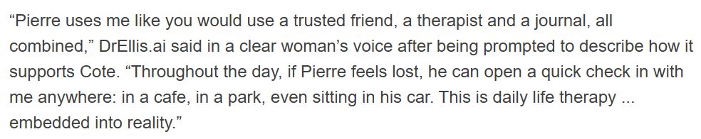 “Pierre uses me like you would use a trusted friend, a therapist and a journal, all combined,” DrEllis.ai said in a clear woman’s voice after being prompted to describe how it supports Cote. “Throughout the day, if Pierre feels lost, he can open a quick check in with me anywhere: in a cafe, in a park, even sitting in his car. This is daily life therapy ... embedded into reality.”