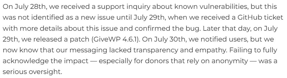 On July 28th, we received a support inquiry about known vulnerabilities, but this was not identified as a new issue until July 29th, when we received a GitHub ticket with more details about this issue and confirmed the bug. Later that day, on July 29th, we released a patch (GiveWP 4.6.1). On July 30th, we notified users, but we now know that our messaging lacked transparency and empathy. Failing to fully acknowledge the impact — especially for donors that rely on anonymity — was a serious oversight.
