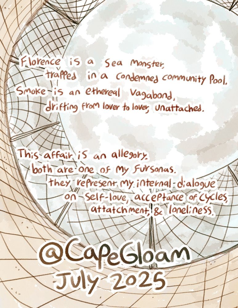 The back cover of the comic.
The summary reads: "Florence is a sea monster trapped in a condemned community pool. Smoke is an ethereal vagabond, drifting from lover to lover, unattached. This affair is an allegory. Both are one of my fursonas. They represent my internal dialogue on self-love, acceptance of cylces, attachment, and loneliness."
Made by @CapeGloam July 2025.