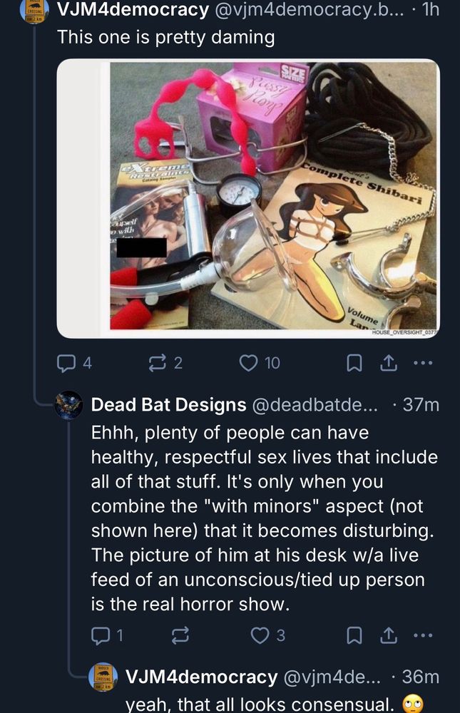 VJM4democracy @vjm4democracy.b... • 1h
This one is pretty daming
COng
Shibari
Volume
4
₫ 2
10
L
.•.
Dead Bat Designs @deadbatde...
• 37m
Ehhh, plenty of people can have healthy, respectful sex lives that include all of that stuff. It's only when you combine the "with minors" aspect (not shown here that it becomes disturbing.
The picture of him at his desk w/a live feed of an unconscious/tied up person is the real horror show.
W1
3
冂
L...
VJM4democracy @vjm4de... • 36m
veah, that all looks consensual.