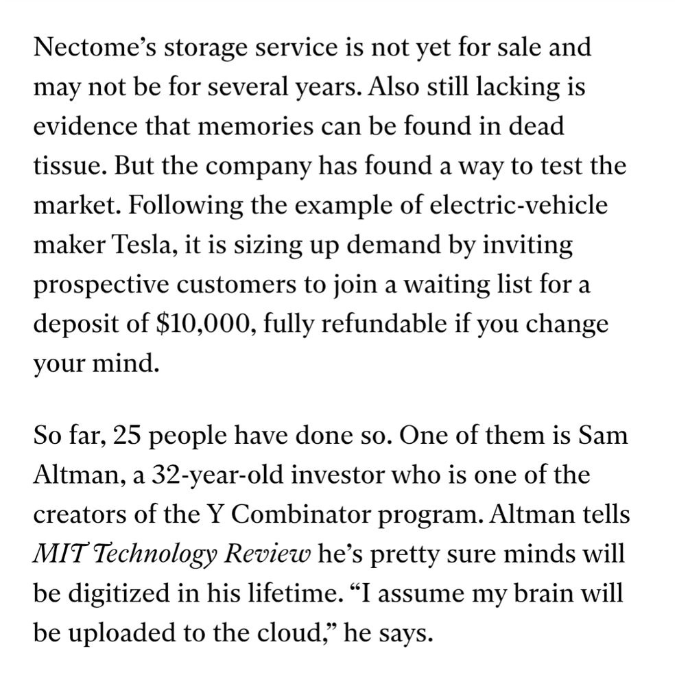 Nectome’s storage service is not yet for sale and may not be for several years. Also still lacking is evidence that memories can be found in dead tissue. But the company has found a way to test the market. Following the example of electric-vehicle maker Tesla, it is sizing up demand by inviting prospective customers to join a waiting list for a deposit of $10,000, fully refundable if you change your mind.

So far, 25 people have done so. One of them is Sam Altman, a 32-year-old investor who is one of the creators of the Y Combinator program. Altman tells MIT Technology Review he’s pretty sure minds will be digitized in his lifetime. “I assume my brain will be uploaded to the cloud,” he says.