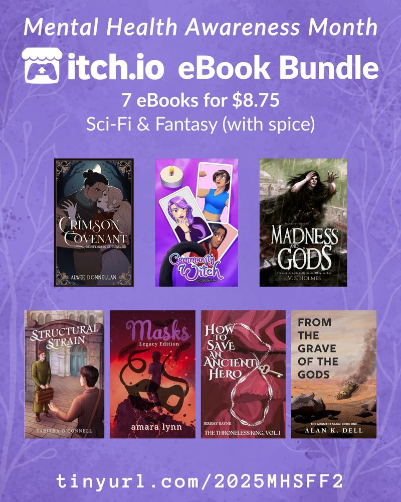 Mental Health Awareness Month
itch.io ebook bundles
7 ebooks for $8.75
Scifi & fantasy (with spice)
The books included are Crimson Covenant, Community Witch, Madness and Gods, Structural Strain, Masks, How to Save an Ancient Hero, and From the Grave of the Gods.
tinyurl.com/2025MHSFF2
