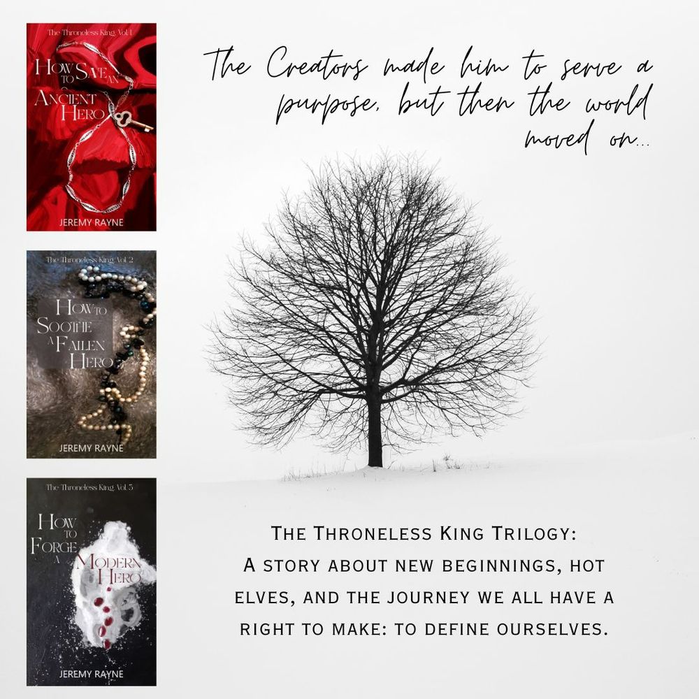 A long deciduous tree, denuded, amid snow. The covers of 3 books: How to Save an Ancient Hero, How to Soothe a Fallen Hero, How to Forge a Modern Hero, all by Jeremy Rayne. Text reads: The Creators made him to serve a purpose, then the world moved on. The Throneless King Trilogy: A story about new beginnings, hot elves, and the journey we all have a right to make to define ourselves.