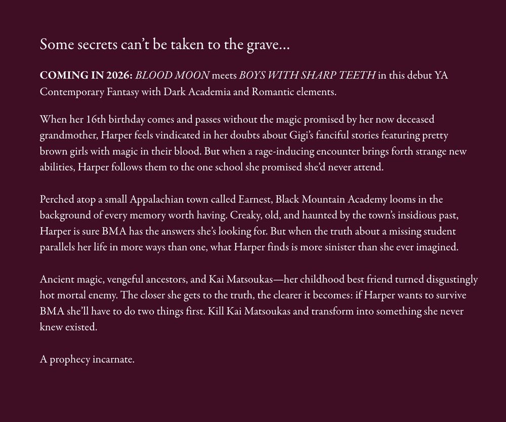 Some secrets can’t be taken to the grave…

COMING IN 2026: BLOOD MOON meets BOYS WITH SHARP TEETH in this debut YA Contemporary Fantasy with Dark Academia and Romantic elements.

When her 16th birthday comes and passes without the magic promised by her now deceased grandmother, Harper feels vindicated in her doubts about Gigi’s fanciful stories featuring pretty brown girls with magic in their blood. But when a rage-inducing encounter brings forth strange new abilities, Harper follows them to the one school she promised she’d never attend.

Perched atop a small Appalachian town called Earnest, Black Mountain Academy looms in the background of every memory worth having. Creaky, old, and haunted by the town’s insidious past, Harper is sure BMA has the answers she’s looking for. But when the truth about a missing student parallels her life in more ways than one, what Harper finds is more sinister than she ever imagined.

Ancient magic, vengeful ancestors, and Kai Matsoukas—her childhood best friend turned disgustingly hot mortal enemy. The closer she gets to the truth, the clearer it becomes: if Harper wants to survive BMA she’ll have to do two things first. Kill Kai Matsoukas and transform into something she never knew existed.

A prophecy incarnate.