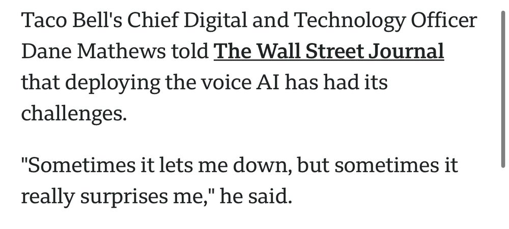 Taco Bell's Chief Digital and Technology Officer Dane Mathews told The Wall Street Journal that deploying the voice Al has had its challenges.
"Sometimes it lets me down, but sometimes it really surprises me," he said.