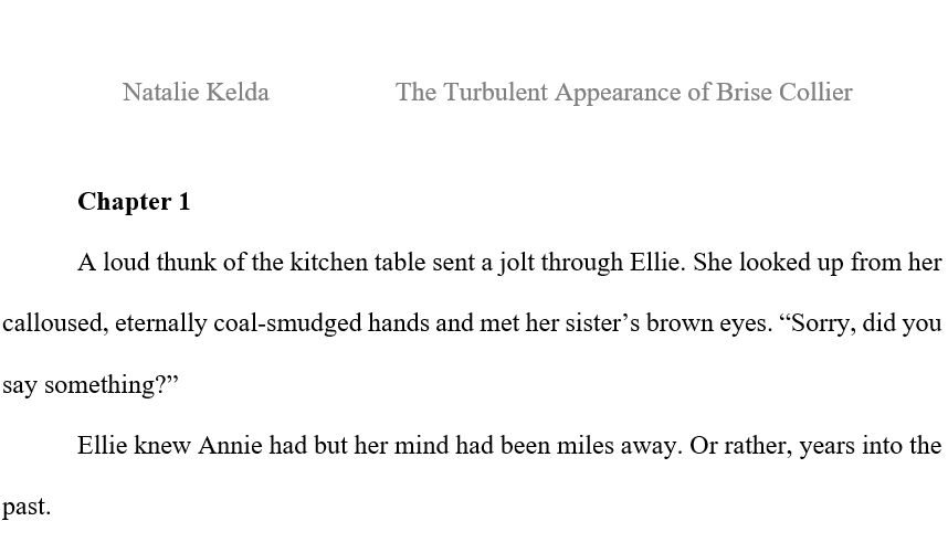 Word document with text: Natalie Kelda. The Turbulent Appearance of Brise Collier. Chapter 1. A loud thunk of the kitchen table sent a jolt through Ellie. She looked up from her calloused, eternally coal-smudged hands and met her sister’s brown eyes. “Sorry, did you say something?”Ellie knew Annie had but her mind had been miles away. Or rather, years into the past.