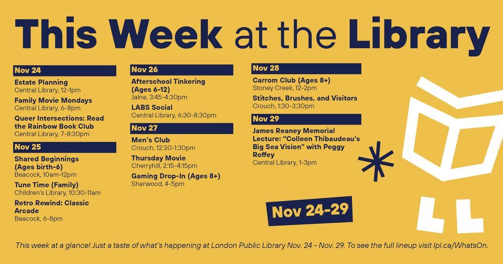 1.
This Week
at the 
Library

2.
Nov 24
Estate Planning
Central Library, 12-1pm

Family Movie Mondays
Central Library, 6-8pm

Queer Intersections: Read the Rainbow Book Club
Central Library, 7-8:30pm

Nov 25
Shared Beginnings 
(Ages birth-6)
Beacock, 10am-12pm

Tune Time (Family)
Children’s Library, 10:30-11am

Retro Rewind: Classic Arcade
Beacock, 6-8pm

Nov 26
Afterschool Tinkering 
(Ages 6-12)
Jalna, 3:45-4:30pm

LABS Social
Central Library, 6:30-8:30pm

Nov 27
Men’s Club
Crouch, 12:30-1:30pm

Thursday Movie
Cherryhill, 2:15-4:15pm
Gaming Drop-In (Ages 8+)
Sherwood, 4-5pm

Nov 28
Carrom Club (Ages 8+)
Stoney Creek, 12-2pm

Stitches, Brushes, and Visitors
Crouch, 1:30-3:30pm

Nov 29
James Reaney Memorial Lecture: “Colleen Thibaudeau’s Big Sea Vision” with Peggy Roffey
Central Library, 1-3pm


This week at a glance! Just a taste of what’s happening at London Public Library Nov. 24 - Nov. 29.
To see the full lineup visit lpl.ca/WhatsOn.
